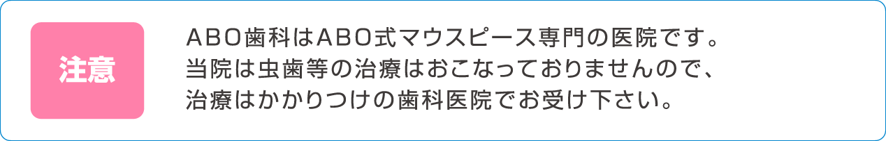 ABO歯科はABO式マウスピース専門の医院です。当院は虫歯等の治療はおこなっておりませんので、治療はかかりつけの歯科医院でお受け下さい。