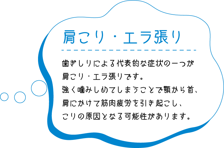 肩こり・首こり　歯ぎしりによる代表的な症状の一つが肩こり・首こりです。強く噛みしめてしまうことで顎から首、肩にかけて筋肉疲労を引き起こし、こりの原因となる可能性があります。