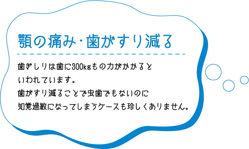 顎の痛み・歯がすり減る 歯ぎしりによる代表的な症状の一つが肩こり・首こりです。強く噛みしめてしまうことで顎から首、肩にかけて筋肉疲労を引き起こし、こりの原因となる可能性があります。