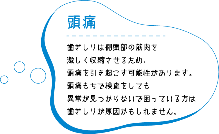 頭痛 歯ぎしりは側頭部の筋肉を激しく収縮させるため、頭痛を引き起こす可能性があります。頭痛もちで検査をしても異常が見つからないで困っている方は歯ぎしりが原因かもしれません。