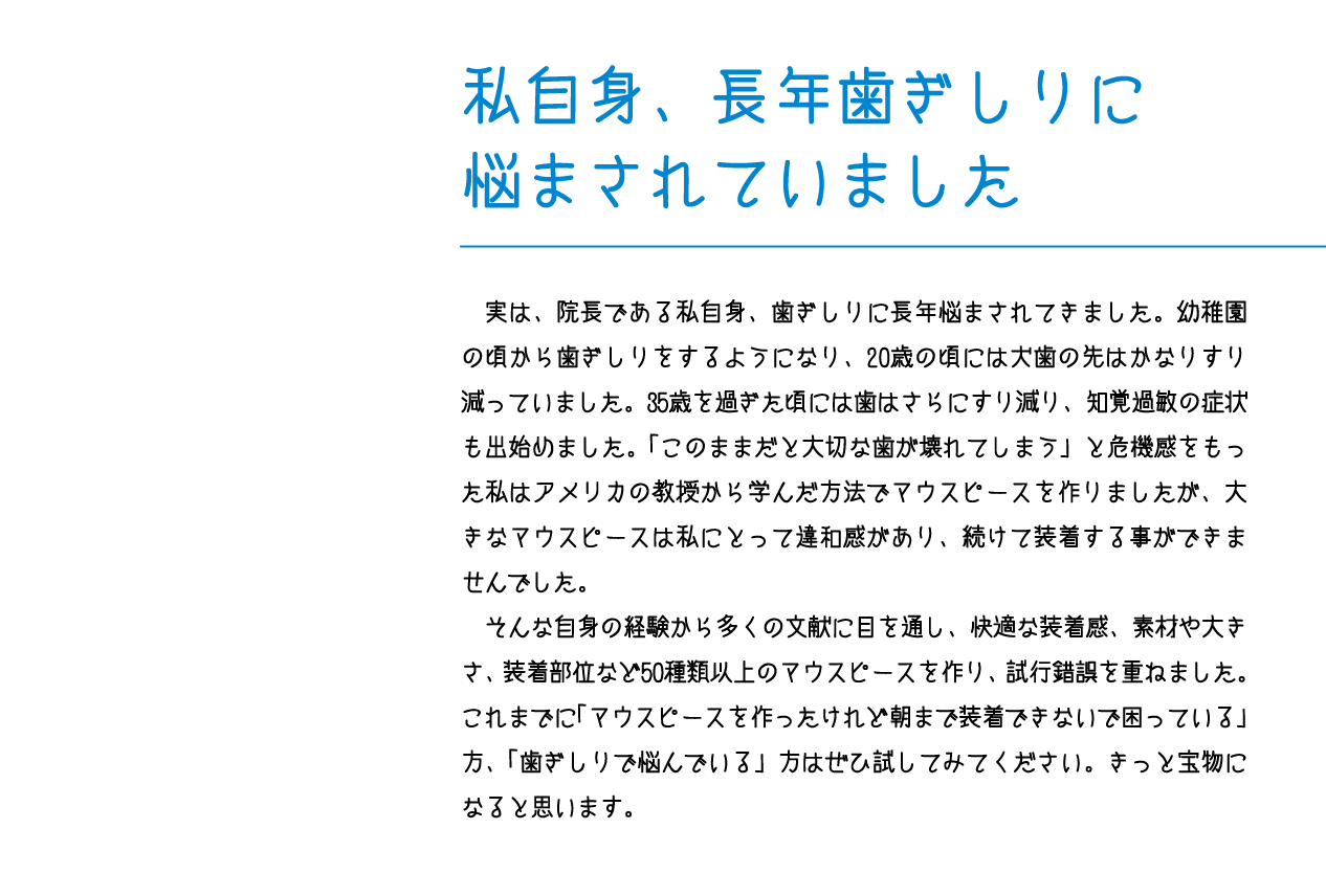 　実は、院長である私自身、歯ぎしりに長年悩まされてきました。幼稚園の頃から歯ぎしりをするようになり、20歳の頃には犬歯の先はかなりすり減っていました。35歳を過ぎた頃には歯はさらにすり減り、知覚過敏の症状も出始めました。「このままだと大切な歯が壊れてしまう」と危機感をもった私はアメリカの教授から学んだ方法でマウスピースを作りましたが、大きなマウスピースは私にとって違和感があり、続けて装着する事ができませんでした。　そんな自身の経験から多くの文献に目を通し、快適な装着感、素材や大きさ、装着部位など50種類以上のマウスピースを作り、試行錯誤を重ねました。これまでに「マウスピースを作ったけれど朝まで装着できないで困っている」方、「歯ぎしりで悩んでいる」方はぜひ試してみてください。きっと宝物になると思います。