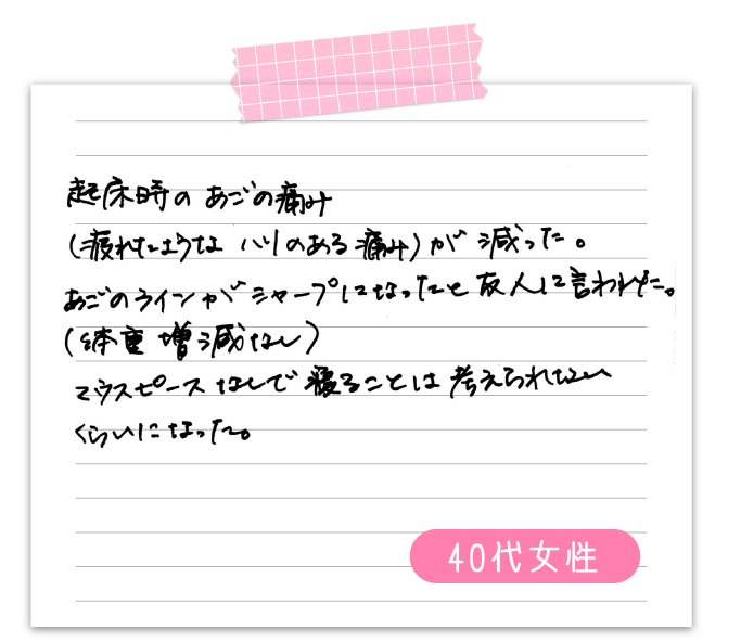 起床時のあごの痛み（疲れたようなハリのある痛み）が減った。　あごのラインがシャープになったと友人に言われた。　（体重増減なし）　マウスピースなしで寝ることは考えられないくらいになった　40代女性