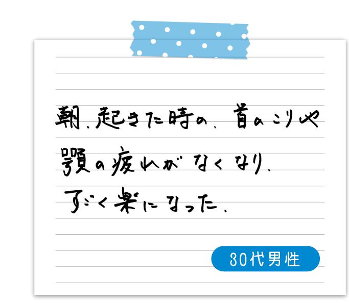 朝、起きた時の、首のこりや顎の疲れがなくなり、すごく楽になった　30代男性