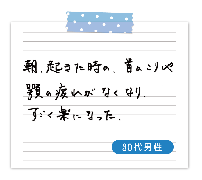 朝、起きた時の、首のこりや顎の疲れがなくなり、すごく楽になった　30代男性