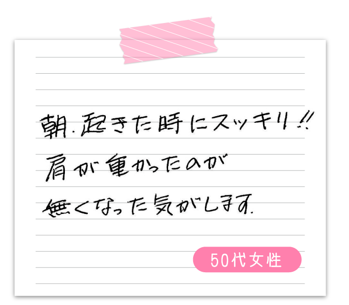 朝、起きた時にスッキリ‼　肩が重かったのが無くなった気がします。　50代女性