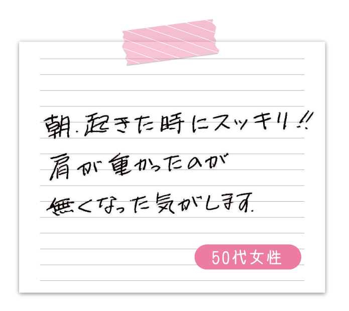 朝、起きた時にスッキリ‼　肩が重かったのが無くなった気がします。　50代女性