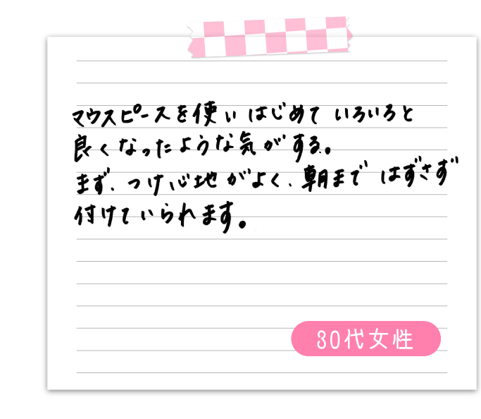 マウスピースを使いはじめていろいろと良くなったような気がする。　まず、付け心地がよく、朝まではずさずつけていられます。　30代女性