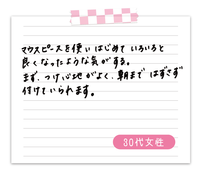 マウスピースを使いはじめていろいろと良くなったような気がする。　まず、付け心地がよく、朝まではずさずつけていられます。　30代女性