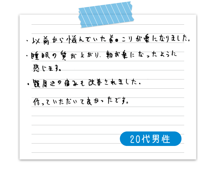 以前から悩んでいた首のこりが楽になりました。　睡眠の質が上がり、朝が楽になったように感じます。　顎周辺の痛みも改善されました。　作っていただいて良かったです。　20代男性