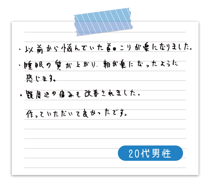 以前から悩んでいた首のこりが楽になりました。　睡眠の質が上がり、朝が楽になったように感じます。　顎周辺の痛みも改善されました。　作っていただいて良かったです。　20代男性