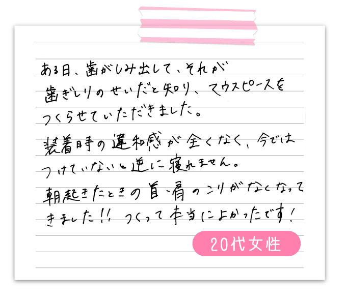 ある日、歯がしみ出して、それが歯ぎしりのせいだと知り、マウスピースをつくらせていただきました。　装着時の違和感が全くなく、今ではつけていないと逆に寝れません。　朝起きた時の首、肩のこりがなくなってきました‼　つくって本当に良かったです！　50代男性