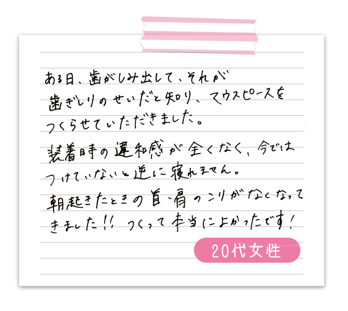 ある日、歯がしみ出して、それが歯ぎしりのせいだと知り、マウスピースをつくらせていただきました。　装着時の違和感が全くなく、今ではつけていないと逆に寝れません。　朝起きた時の首、肩のこりがなくなってきました‼　つくって本当に良かったです！　50代男性