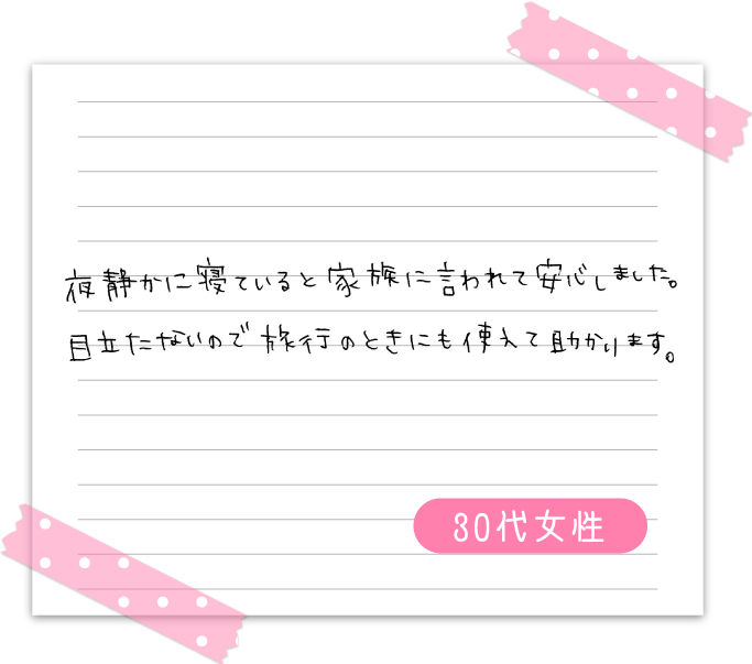 夜静かに寝ていると家族に言われて安心しました。　目立たないので旅行のときにも使えて助かります。　30代女性