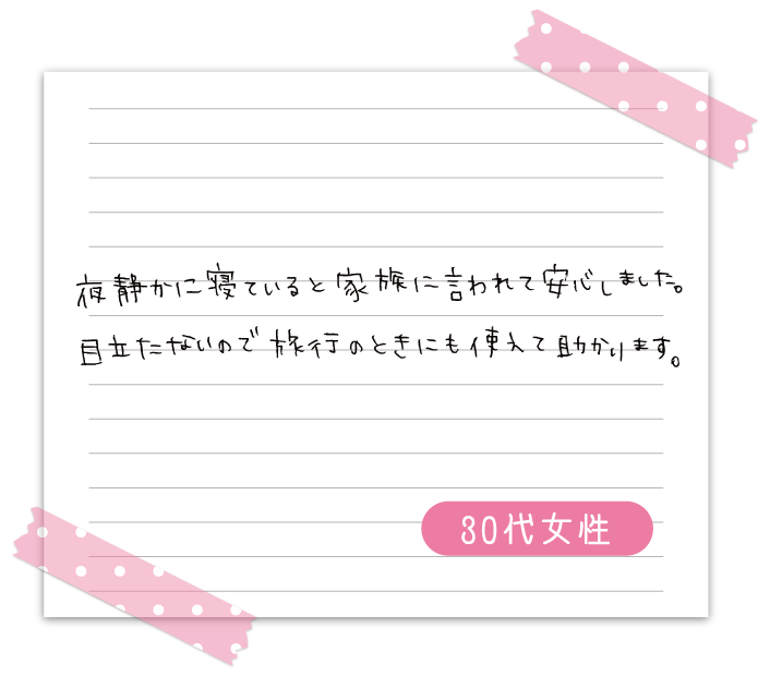 夜静かに寝ていると家族に言われて安心しました。　目立たないので旅行のときにも使えて助かります。　30代女性