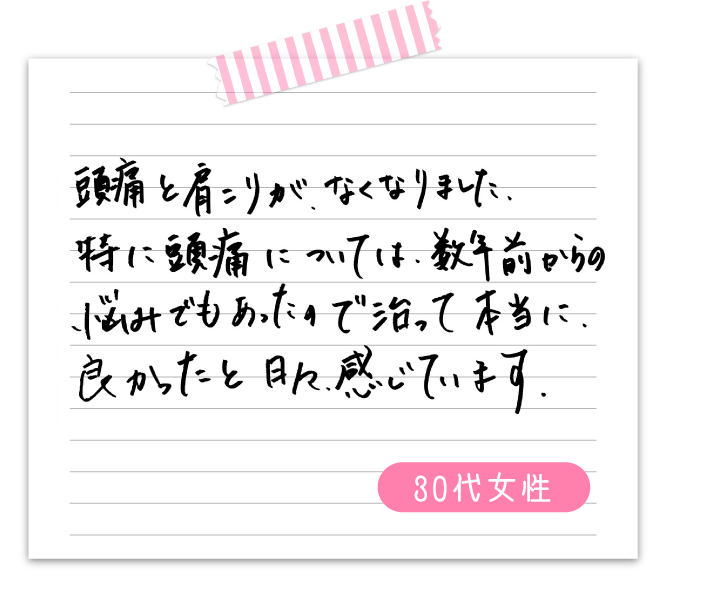 頭痛と肩こりが、なくなりました。特に頭痛については数年前からの悩みでもあったので治って本当に良かったと日々感じています　　30代女性