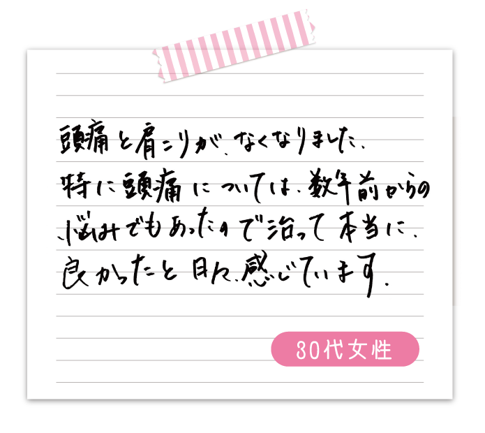 頭痛と肩こりが、なくなりました。特に頭痛については数年前からの悩みでもあったので治って本当に良かったと日々感じています　　30代女性