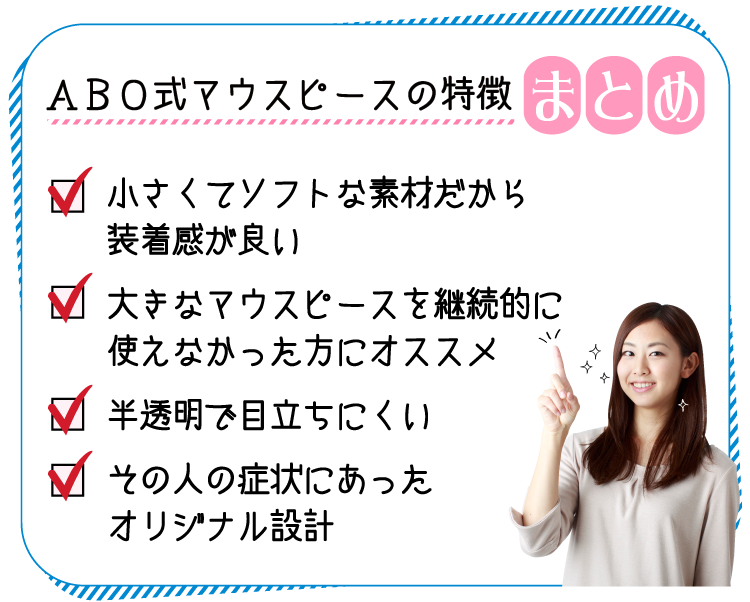 小さくて​​ソフトな​素材だから​装着感が良い 大きなマウスピースを継続的に使えなかった方にオススメ 大きなマウスピースを継続的に使えなかった方にオススメ 半透明​で目立ちにくい その人の症状にあったオリジナル設計