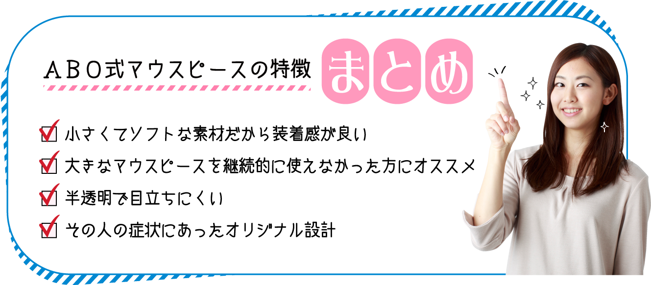 小さくて​​ソフトな​素材だから​装着感が良い 大きなマウスピースを継続的に使えなかった方にオススメ 大きなマウスピースを継続的に使えなかった方にオススメ 半透明​で目立ちにくい その人の症状にあったオリジナル設計