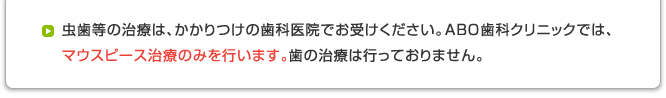 虫歯等の治療は、かかりつけの歯科医院でお受けください。ABO歯科クリニックでは、マウスピース治療のみを行います。