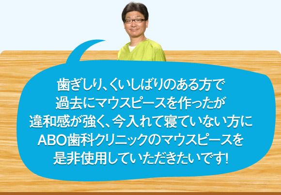 歯ぎしり、くいしばりのある方で過去にマウスピースを作ったが違和感が強く、今入れて寝ていない方にABO歯科クリニックのマウスピースを是非使用していただきたいです！